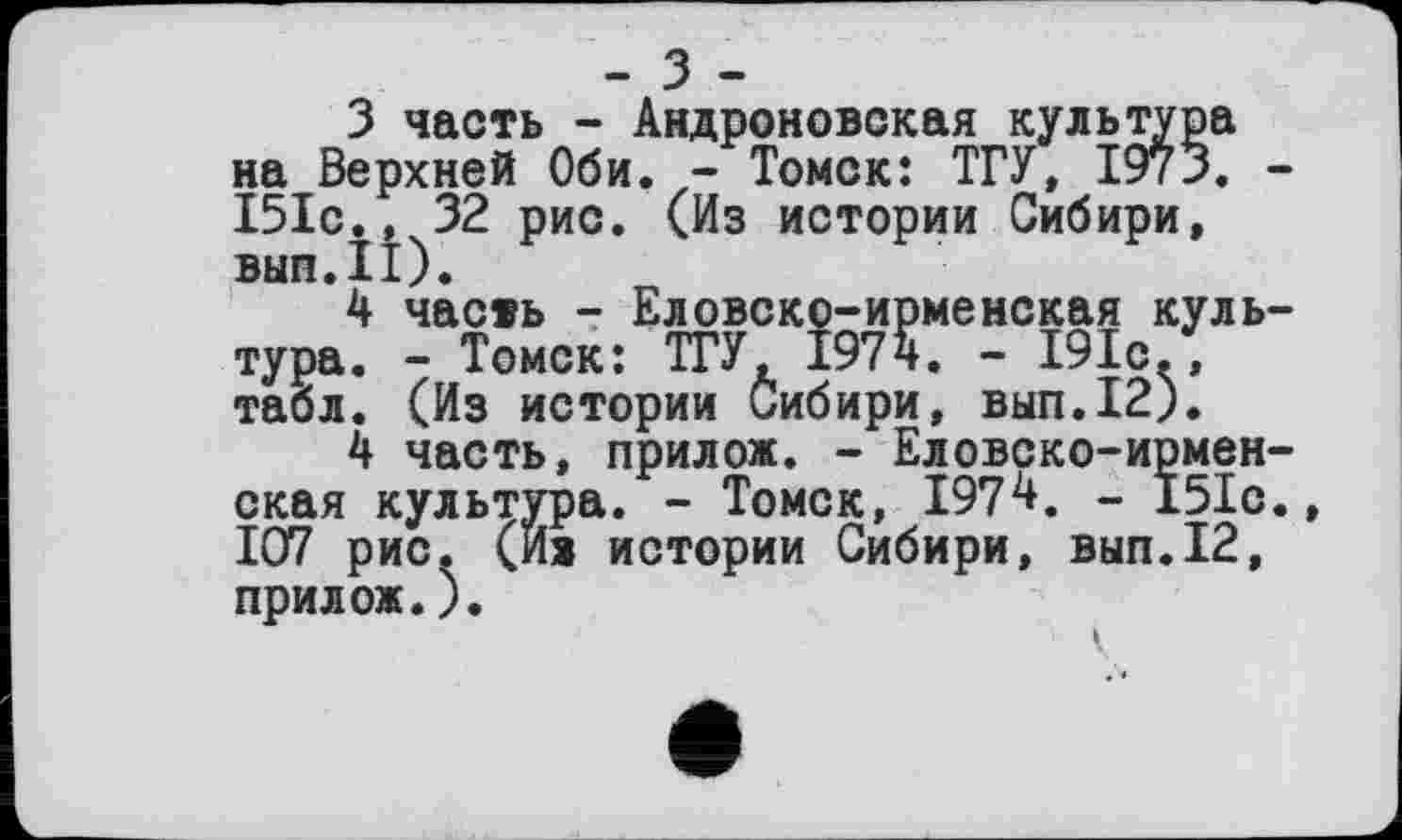 ﻿- З -
3	часть - Андроновская культура на Верхней Оби. - Томск: ТГУ, 1973. -І5Іс., 32 рис. (Из истории Сибири, вып.11).
4	часть - Еловско-ирменекая культура. - Томск: ТГУ, 1974. - 191с/, табл. (Из истории Сибири, вып.12).
4 часть, прилож. - Еловско-ирмен-ская культура. - Томск, 1974. - 151с., 107 рис. (Ив истории Сибири, вып.12, прилож.).